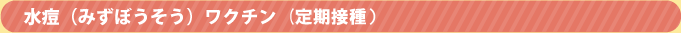 水痘(みずぼうそう)ワクチン(定期接種) 水痘(みずぼうそう)ワクチン(定期接種)